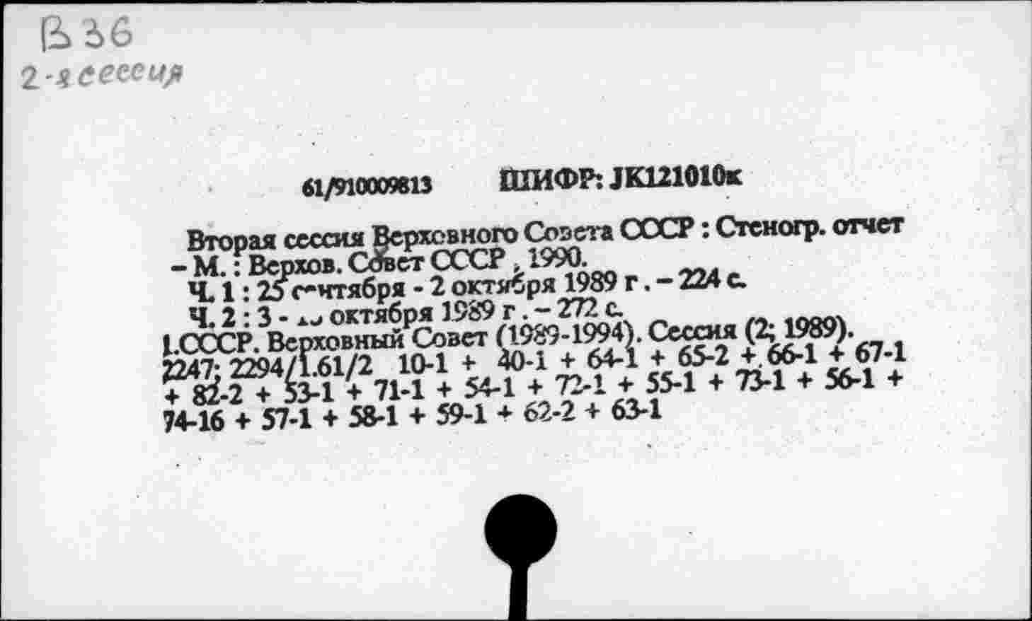 ﻿ß> 66
2 яеесеир
61/910009813 ШИФР: JK121010r
Втооая сессия Верховного Совета СССР: Стеногр. отчет - МГ Верхов. СЛег СССР. 1990.
Ч. 1:25сентября - 2 октября 1989 г. - 224 с.
Ч.2:3- xjоктября 1989 г.-272с.	.«огл
(.СССР. Верховный Совет	O^’12ÜS?92 A7 i
2247* 2294/161/2 10-1 + 40-1 + 64-1 + 65-2 + 66-1 + 67-1 + 82-2 + 53-1 + 71-1 + 54-1 + 72-1 + 55-1 + 73-1 + 56-1 + 74-16 + 57-1 + 58-1 + 59-1 + 62-2 + 63-1